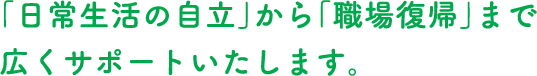 「日常生活の自立」から「職場復帰」まで広くサポートいたします。